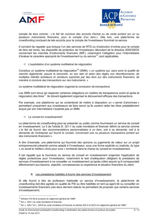 Guide du financement participatif (crowdfunding) à destination des plates-formes et porteurs de projets 9 / 13
Publié le 14 mai 2013
compte de tiers comme : « le fait de conclure des accords d'achat ou de vente portant sur un ou
plusieurs instruments financiers, pour le compte d’un tiers ». Dès lors, une plate-forme de
crowdfunding concluant de tels accords pour le compte de l’investisseur fournirait ce service.
Il convient de rappeler que lorsque l’un des services de RTO ou d’exécution d’ordres pour le compte
de tiers est rendu, les dispositifs de protection de l’investisseur découlant de la directive 2004/39/CE
concernant les marchés d’instruments financiers (MIF), notamment l’obligation pour l’intermédiaire
d’évaluer le caractère approprié de l’investissement ou du service15
, sont applicables.
 L’exploitation d’un système multilatéral de négociation
Constitue un système multilatéral de négociation16
(SMN), « un système qui, sans avoir la qualité de
marché réglementé, assure la rencontre, en son sein et selon des règles non discrétionnaires, de
multiples intérêts acheteurs et vendeurs exprimés par des tiers sur des instruments financiers, de
manière à conclure des transactions sur ces instruments. »
Le système multilatéral de négociation organise la conclusion de transactions.
Les SMN sont tenus de respecter certaines obligations en matière de transparence avant et après la
négociation des titres17
. Ils doivent également organiser le dénouement efficace des transactions.
Par exemple, une plateforme qui se contenterait de mettre à disposition un « carnet d’annonces »
permettant uniquement aux investisseurs de faire savoir qu’ils veulent céder les titres préalablement
acquis par son intermédiaire n’exploite pas un SMN.
 Le conseil en investissement
La plate-forme de crowdfunding peut se présenter au public comme fournissant un service de conseil
en investissement. Le 5 de l’article D. 321-1 du code monétaire et financier définit ce service comme
« le fait de fournir des recommandations personnalisées à un tiers, soit à sa demande, soit à la
demande de l’entreprise qui fournit le conseil, concernant une ou plusieurs transactions portant sur
des instruments financiers ».
A titre d’exemple, une plate-forme qui fournirait des opinions ou jugements de valeur sur un projet
entrepreneurial présenté comme adapté à l’investisseur, sous une forme explicite ou implicite, du type
« ce serait le meilleur choix pour vous » tomberait dans le champ du conseil en investissement.
Il est rappelé que la fourniture du service de conseil en investissement engendre l’application de
règles protectrices pour l’investisseur, notamment le test d’adéquation obligeant le prestataire de
services d’investissement à ne conseiller un investissement qu’après s’être assuré qu’il correspondait
effectivement aux besoins, objectifs, connaissances ou expérience et situation financière du client.
B. Les prestataires habilités à fournir des services d’investissement
Si elle fournit à titre de profession habituelle un service d’investissement, la plate-forme de
crowdfunding doit être agréée en qualité de PSI ou être habilitée en tant qu’agent lié ou conseiller en
investissements financiers (ces deux derniers statuts ne permettant de proposer que certains services
d’investissement).
15
Articles 314-49 et suivants du règlement général de l’AMF.
16
Art. L. 424-1 du code monétaire et financier.
17
Art. L. 424-7 et L. 424-8 du code monétaire et financier et articles 522-4 et 522-5 du règlement général de l’AMF.
 