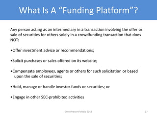 What Is A “Funding Platform”?
Any person acting as an intermediary in a transaction involving the offer or
sale of securities for others solely in a crowdfunding transaction that does
NOT:
•Offer investment advice or recommendations;
•Solicit purchases or sales offered on its website;
•Compensate employees, agents or others for such solicitation or based
upon the sale of securities;
•Hold, manage or handle investor funds or securities; or
•Engage in other SEC-prohibited activities
27OmniPresent Media 2013
 
