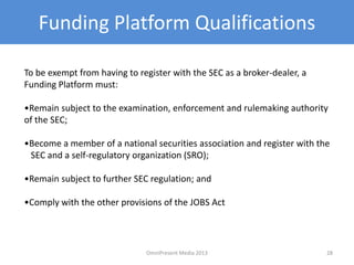 Funding Platform Qualifications
To be exempt from having to register with the SEC as a broker-dealer, a
Funding Platform must:
•Remain subject to the examination, enforcement and rulemaking authority
of the SEC;
•Become a member of a national securities association and register with the
SEC and a self-regulatory organization (SRO);
•Remain subject to further SEC regulation; and
•Comply with the other provisions of the JOBS Act
28OmniPresent Media 2013
 