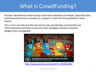 What is CrowdFunding?
3
The basic idea behind crowd funding is that many individuals contribute (generally fairly
small amounts) to fund a company or a project in return for the possibility of some
reward.
http://www.youtube.com/watch?v=-38uPkyH9vI
This is not a new idea but the internet has now considerably increased the size
of the potential investment crowd and made managing individual investors’
pledges more manageable.
OmniPresent Media 2013
 