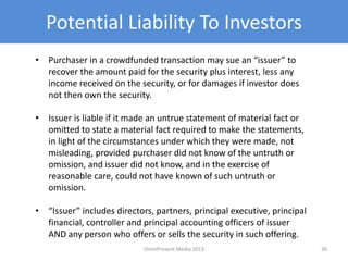 Potential Liability To Investors
• Purchaser in a crowdfunded transaction may sue an “issuer” to
recover the amount paid for the security plus interest, less any
income received on the security, or for damages if investor does
not then own the security.
• Issuer is liable if it made an untrue statement of material fact or
omitted to state a material fact required to make the statements,
in light of the circumstances under which they were made, not
misleading, provided purchaser did not know of the untruth or
omission, and issuer did not know, and in the exercise of
reasonable care, could not have known of such untruth or
omission.
• “Issuer” includes directors, partners, principal executive, principal
financial, controller and principal accounting officers of issuer
AND any person who offers or sells the security in such offering.
36OmniPresent Media 2013
 