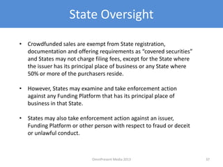 State Oversight
• Crowdfunded sales are exempt from State registration,
documentation and offering requirements as “covered securities”
and States may not charge filing fees, except for the State where
the issuer has its principal place of business or any State where
50% or more of the purchasers reside.
• However, States may examine and take enforcement action
against any Funding Platform that has its principal place of
business in that State.
• States may also take enforcement action against an issuer,
Funding Platform or other person with respect to fraud or deceit
or unlawful conduct.
37OmniPresent Media 2013
 