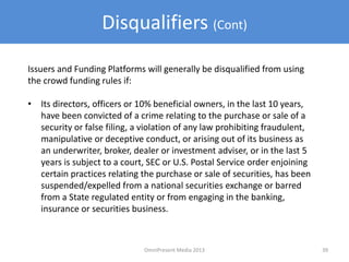 Disqualifiers (Cont)
Issuers and Funding Platforms will generally be disqualified from using
the crowd funding rules if:
• Its directors, officers or 10% beneficial owners, in the last 10 years,
have been convicted of a crime relating to the purchase or sale of a
security or false filing, a violation of any law prohibiting fraudulent,
manipulative or deceptive conduct, or arising out of its business as
an underwriter, broker, dealer or investment adviser, or in the last 5
years is subject to a court, SEC or U.S. Postal Service order enjoining
certain practices relating the purchase or sale of securities, has been
suspended/expelled from a national securities exchange or barred
from a State regulated entity or from engaging in the banking,
insurance or securities business.
39OmniPresent Media 2013
 