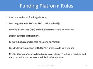 Funding Platform Rules
• Can be a broker or funding platform;
• Must register with SEC and SRO (FINRA, other?);
• Provide disclosures (risk) and education materials to investors;
• Obtain investor certifications;
• Perform background checks on issuer principals;
• File disclosure materials with the SEC and provide to investors;
• No distribution of proceeds to issuer unless target funding is reached and
must permit investors to rescind their subscriptions;
29OmniPresent Media 2013
 