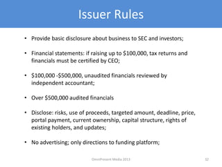 Issuer Rules
• Provide basic disclosure about business to SEC and investors;
• Financial statements: if raising up to $100,000, tax returns and
financials must be certified by CEO;
• $100,000 -$500,000, unaudited financials reviewed by
independent accountant;
• Over $500,000 audited financials
• Disclose: risks, use of proceeds, targeted amount, deadline, price,
portal payment, current ownership, capital structure, rights of
existing holders, and updates;
• No advertising; only directions to funding platform;
32OmniPresent Media 2013
 