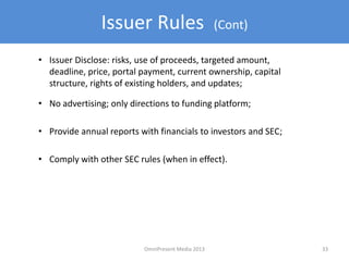 Issuer Rules (Cont)
• Issuer Disclose: risks, use of proceeds, targeted amount,
deadline, price, portal payment, current ownership, capital
structure, rights of existing holders, and updates;
33OmniPresent Media 2013
• No advertising; only directions to funding platform;
• Provide annual reports with financials to investors and SEC;
• Comply with other SEC rules (when in effect).
 