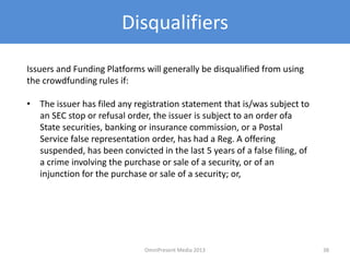 Disqualifiers
Issuers and Funding Platforms will generally be disqualified from using
the crowdfunding rules if:
• The issuer has filed any registration statement that is/was subject to
an SEC stop or refusal order, the issuer is subject to an order ofa
State securities, banking or insurance commission, or a Postal
Service false representation order, has had a Reg. A offering
suspended, has been convicted in the last 5 years of a false filing, of
a crime involving the purchase or sale of a security, or of an
injunction for the purchase or sale of a security; or,
38OmniPresent Media 2013
 
