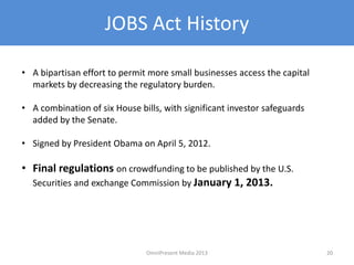 JOBS Act History
• A bipartisan effort to permit more small businesses access the capital
markets by decreasing the regulatory burden.
• A combination of six House bills, with significant investor safeguards
added by the Senate.
• Signed by President Obama on April 5, 2012.
• Final regulations on crowdfunding to be published by the U.S.
Securities and exchange Commission by January 1, 2013.
20OmniPresent Media 2013
 
