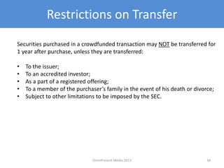 Restrictions on Transfer
Securities purchased in a crowdfunded transaction may NOT be transferred for
1 year after purchase, unless they are transferred:
• To the issuer;
• To an accredited investor;
• As a part of a registered offering;
• To a member of the purchaser’s family in the event of his death or divorce;
• Subject to other limitations to be imposed by the SEC.
34OmniPresent Media 2013
 