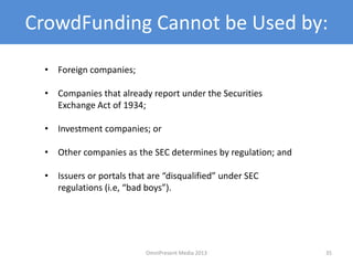 CrowdFunding Cannot be Used by:
• Foreign companies;
• Companies that already report under the Securities
Exchange Act of 1934;
• Investment companies; or
• Other companies as the SEC determines by regulation; and
• Issuers or portals that are “disqualified” under SEC
regulations (i.e, “bad boys”).
35OmniPresent Media 2013
 