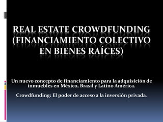 REAL ESTATE CROWDFUNDING
(FINANCIAMIENTO COLECTIVO
EN BIENES RAÍCES)
Un nuevo concepto de financiamiento para la adquisición de
inmuebles en México, Brasil y Latino América.
Crowdfunding: El poder de acceso a la inversión privada.

 