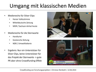 Umgang mit klassischen Medien
Crowdfunding von Forschungsprojekten | Christian Reinboth | 12.06.2014
• Medienecho für Silver Clips
• Harzer Volksstimme
• Mitteldeutsche Zeitung
• MDR / Sachsen-Anhat heute
• Medienecho für die Sternwarte
• HarzKurier
• Goslarsche Zeitung
• NDR / Umweltlotterie
• Ergebnis: Nur ein Unterstützer für
Silver Clips, keine Unterstützer für
das Projekt der Sternwarte -> gute
PR aber ohne Crowdfunding-Effekt
 