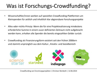 Was ist Forschungs-Crowdfunding?
Crowdfunding von Forschungsprojekten | Christian Reinboth | 12.06.2014
• Wissenschaftler/innen werben auf speziellen Crowdfunding-Plattformen um
Kleinspenden für zeitlich und inhaltlich klar abgrenzbare Forschungsprojekte
• Alles-oder-nichts-Prinzip: Wenn die für eine Projektrealisierung mindestens
erforderliche Summe in einem zuvor definierten Zeitraum nicht aufgebracht
werden kann, erhalten alle Spender die bereits eingezahlten Gelder zurück
• Crowdfunding als Finanzierungsform existiert seit den frühen 2000ern
und stammt ursprünglich aus dem Kultur-, Kreativ- und Sozialbereich
 