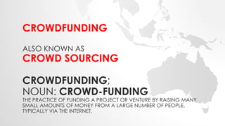 CROWDFUNDING 
ALSO KNOWN AS 
CROWD SOURCING 
CROWDFUNDING; 
NOUN: CROWD-FUNDING 
THE PRACTICE OF FUNDING A PROJECT OR VENTURE BY RAISING MANY 
SMALL AMOUNTS OF MONEY FROM A LARGE NUMBER OF PEOPLE, 
TYPICALLY VIA THE INTERNET. 
 