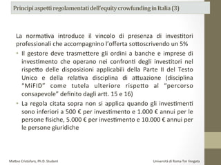 La	
   normaPva	
   introduce	
   il	
   vincolo	
   di	
   presenza	
   di	
   inves8tori	
  
professionali	
  che	
  accompagnino	
  l’oﬀerta	
  so?oscrivendo	
  un	
  5%	
  	
  
•  Il	
  gestore	
  deve	
  trasme#ere	
  gli	
  ordini	
  a	
  banche	
  e	
  imprese	
  di	
  
invesPmento	
   che	
   operano	
   nei	
   confronP	
   degli	
   invesPtori	
   nel	
  
rispe#o	
   delle	
   disposizioni	
   applicabili	
   della	
   Parte	
   II	
   del	
   Testo	
  
Unico	
   e	
   della	
   relaPva	
   disciplina	
   di	
   a#uazione	
   (disciplina	
  
“MiFID”	
   come	
   tutela	
   ulteriore	
   rispe#o	
   al	
   “percorso	
  
consapevole”	
  deﬁnito	
  dagli	
  ar#.	
  15	
  e	
  16)	
  	
  
•  La	
  regola	
  citata	
  sopra	
  non	
  si	
  applica	
  quando	
  gli	
  invesPmenP	
  
sono	
  inferiori	
  a	
  500	
  €	
  per	
  invesPmento	
  e	
  1.000	
  €	
  annui	
  per	
  le	
  
persone	
  ﬁsiche,	
  5.000	
  €	
  per	
  invesPmento	
  e	
  10.000	
  €	
  annui	
  per	
  
le	
  persone	
  giuridiche.	
  	
  
	
  
Ma#eo	
  Cristofaro,	
  Ph.D.	
  Student	
  	
  	
  	
  	
  	
  	
  	
  	
  	
  	
  	
  	
  	
  	
  	
  	
  	
  	
  	
  	
  	
  	
  	
  	
  	
  	
  	
  	
  	
  	
  	
  	
  	
  	
  	
  	
  	
  	
  	
  	
  	
  	
  	
  	
  	
  	
  	
  	
  	
  	
  	
  	
  	
  	
  	
  	
  	
  	
  	
  	
  	
  	
  	
  	
  	
  	
  	
  	
  	
  	
  	
  	
  	
  	
  	
  	
  	
  	
  	
  	
  	
  	
  	
  	
  	
  	
  	
  	
  	
  	
  	
  	
  	
  	
  	
  	
  	
  	
  	
  	
  	
  	
  	
  	
  	
  	
  	
  	
  	
  	
  	
  	
  	
  Università	
  di	
  Roma	
  Tor	
  Vergata	
  
 