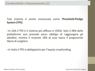Tale	
   sistema	
   è	
   anche	
   conosciuto	
   come	
   Threshold-­‐Pledge	
  
System	
  (TPS)	
  	
  
	
  
–In	
  USA	
  il	
  TPS	
  è	
  il	
  sistema	
  più	
  diﬀuso	
  in	
  (54%).	
  Solo	
  il	
  28%	
  delle	
  
pia#aforme	
   non	
   prevede	
   alcun	
   obbligo	
   di	
   raggiungere	
   gli	
  
obieDvi,	
   mentre	
   il	
   restante	
   18%	
   di	
   esse	
   lascia	
   il	
   proponente	
  
libero	
  di	
  scegliere	
  	
  
	
  
–In	
  Italia	
  il	
  TPS	
  è	
  obbligatorio	
  per	
  l’equity	
  crowfunding.	
  	
  
	
  
Ma#eo	
  Cristofaro,	
  Ph.D.	
  Student	
  	
  	
  	
  	
  	
  	
  	
  	
  	
  	
  	
  	
  	
  	
  	
  	
  	
  	
  	
  	
  	
  	
  	
  	
  	
  	
  	
  	
  	
  	
  	
  	
  	
  	
  	
  	
  	
  	
  	
  	
  	
  	
  	
  	
  	
  	
  	
  	
  	
  	
  	
  	
  	
  	
  	
  	
  	
  	
  	
  	
  	
  	
  	
  	
  	
  	
  	
  	
  	
  	
  	
  	
  	
  	
  	
  	
  	
  	
  	
  	
  	
  	
  	
  	
  	
  	
  	
  	
  	
  	
  	
  	
  	
  	
  	
  	
  	
  	
  	
  	
  	
  	
  	
  	
  	
  	
  	
  	
  	
  	
  	
  	
  	
  Università	
  di	
  Roma	
  Tor	
  Vergata	
  
 