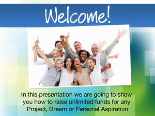 In this presentation we are going to show
you how to raise unlimited funds for any
Project, Dream or Personal Aspiration
 