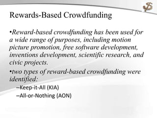 Rewards-Based Crowdfunding
•Reward-based crowdfunding has been used for
a wide range of purposes, including motion
picture promotion, free software development,
inventions development, scientific research, and
civic projects.
•two types of reward-based crowdfunding were
identified:
–Keep-it-All (KIA)
–All-or-Nothing (AON)
 