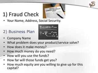 1) Fraud Check
• Your Name, Address, Social Security.
• Company Name
• What problem does your product/service solve?
• How does it make money?
• How much money do you need?
• How will you use the funds?
• How far will those funds get you?
• How much equity are you willing to give up for this
capital?
2) Business Plan
 