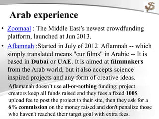 Arab experience
• Zoomaal : The Middle East’s newest crowdfunding
platform, launched at Jun 2013.
• Aflamnah :Started in July of 2012 Aflamnah -- which
simply translated means "our films" in Arabic -- It is
based in Dubai or UAE. It is aimed at filmmakers
from the Arab world, but it also accepts science
inspired projects and any form of creative ideas.
Aflamanah doesn’t use all-or-nothing funding; project
creators keep all funds raised and they fees a fixed 100$
upload fee to post the project to their site, then they ask for a
6% commission on the money raised and don't penalize those
who haven't reached their target goal with extra fees.
 