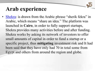 Arab experience
• Shekra: is drawn from the Arabic phrase “sherik fekra” in
Arabic, which means “share an idea.” The platform was
launched in Cairo, in order to fully support startups,
Shekra provides many activities before and after funding.
Shekra works by asking its network of investors to offer
small amounts of capital in order to fund a startup or a
specific project, thus mitigating investment risk and It had
been said that they have only had 70 in total some from
Egypt and others from around the region and globe.
 