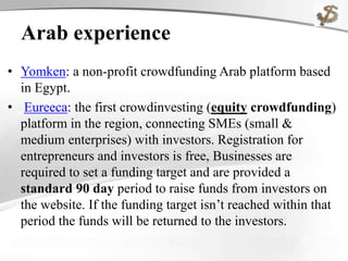 Arab experience
• Yomken: a non-profit crowdfunding Arab platform based
in Egypt.
• Eureeca: the first crowdinvesting (equity crowdfunding)
platform in the region, connecting SMEs (small &
medium enterprises) with investors. Registration for
entrepreneurs and investors is free, Businesses are
required to set a funding target and are provided a
standard 90 day period to raise funds from investors on
the website. If the funding target isn’t reached within that
period the funds will be returned to the investors.
 