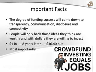 Important Facts
• The degree of funding success will come down to
transparency, communication, disclosure and
connectivity
• People will only back those ideas they think are
worthy and with dollars they are willing to invest
• $1 in .... 8 years later .... $36.40 out
• Most importantly ...
 