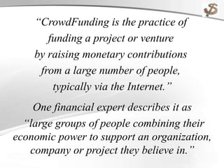 “CrowdFunding is the practice of
funding a project or venture
by raising monetary contributions
from a large number of people,
typically via the Internet.”
One financial expert describes it as
“large groups of people combining their
economic power to support an organization,
company or project they believe in.”
 