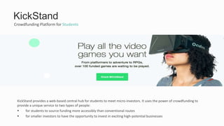 Crowdfunding Platform for Students
KickStand
KickStand provides a web-based central hub for students to meet micro-investors. It uses the power of crowdfunding to
provide a unique service to two types of people:
 for students to source funding more accessibly than conventional routes
 for smaller investors to have the opportunity to invest in exciting high-potential businesses
 
