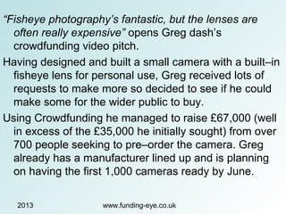 2013 www.funding-eye.co.uk
“Fisheye photography’s fantastic, but the lenses are
often really expensive” opens Greg dash’s
crowdfunding video pitch.
Having designed and built a small camera with a built–in
fisheye lens for personal use, Greg received lots of
requests to make more so decided to see if he could
make some for the wider public to buy.
Using Crowdfunding he managed to raise £67,000 (well
in excess of the £35,000 he initially sought) from over
700 people seeking to pre–order the camera. Greg
already has a manufacturer lined up and is planning
on having the first 1,000 cameras ready by June.
 