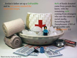 • 80% of funds donated
came from people they
knew, with the
remaining 20%
coming from strangers
who saw the cause on
social media.
Something Brad
Damphousee -CEO of
GoFundMe calls
“word of text” (7)
• Jordan’s father set up a GoFundMe
and in two weeks reached the
$200,000 target.
There’s Ice by: Caylin via Flickr
 