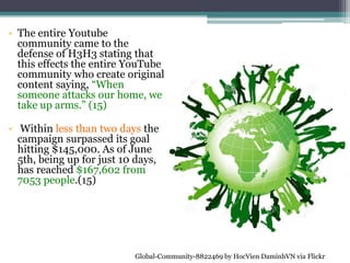 • The entire Youtube
community came to the
defense of H3H3 stating that
this effects the entire YouTube
community who create original
content saying, “When
someone attacks our home, we
take up arms.” (15)
• Within less than two days the
campaign surpassed its goal
hitting $145,000. As of June
5th, being up for just 10 days,
has reached $167,602 from
7053 people.(15)
Global-Community-8822469 by HocVien DaminhVN via Flickr
 