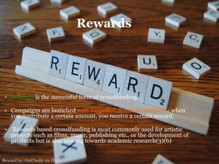 Rewards
• Rewards is the successful form of crowdfunding.
• Campaigns are launched with suggested donation amounts - when
you contribute a certain amount, you receive a certain reward.
• Rewards based crowdfunding is most commonly used for artistic
projects such as films, music, publishing etc.. or the development of
products but is also moving towards academic research(3)(6)
Reward by: GotCredit via Flickr
 