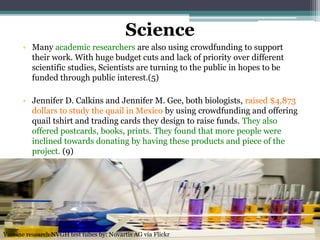 Science
• Many academic researchers are also using crowdfunding to support
their work. With huge budget cuts and lack of priority over different
scientific studies, Scientists are turning to the public in hopes to be
funded through public interest.(5)
• Jennifer D. Calkins and Jennifer M. Gee, both biologists, raised $4,873
dollars to study the quail in Mexico by using crowdfunding and offering
quail tshirt and trading cards they design to raise funds. They also
offered postcards, books, prints. They found that more people were
inclined towards donating by having these products and piece of the
project. (9)
Vaccine research NVGH test tubes by: Novartis AG via Flickr
 