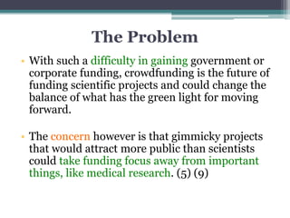 The Problem
• With such a difficulty in gaining government or
corporate funding, crowdfunding is the future of
funding scientific projects and could change the
balance of what has the green light for moving
forward.
• The concern however is that gimmicky projects
that would attract more public than scientists
could take funding focus away from important
things, like medical research. (5) (9)
 