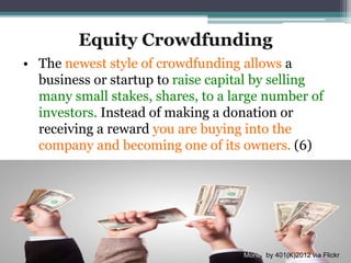 Equity Crowdfunding
• The newest style of crowdfunding allows a
business or startup to raise capital by selling
many small stakes, shares, to a large number of
investors. Instead of making a donation or
receiving a reward you are buying into the
company and becoming one of its owners. (6)
Money by 401(K)2012 via Flickr
 