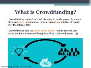 What is Crowdfunding?
•Crowdfunding - coined in 2006 - is a way to fund a project by means
of raising small increments of money from a large number of people
over the internet.(18)
•Crowdfunding uses the power of the ‘crowd’ to fund projects that
would not have a chance of being funded by traditional means. (4)
Crowdfunding by Rocío Lara via Flickr
 