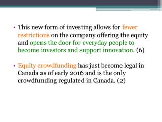 • This new form of investing allows for fewer
restrictions on the company offering the equity
and opens the door for everyday people to
become investors and support innovation. (6)
• Equity crowdfunding has just become legal in
Canada as of early 2016 and is the only
crowdfunding regulated in Canada. (2)
 