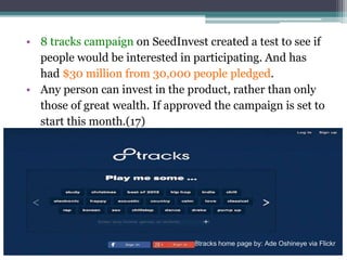 • 8 tracks campaign on SeedInvest created a test to see if
people would be interested in participating. And has
had $30 million from 30,000 people pledged.
• Any person can invest in the product, rather than only
those of great wealth. If approved the campaign is set to
start this month.(17)
8tracks home page by: Ade Oshineye via Flickr
 