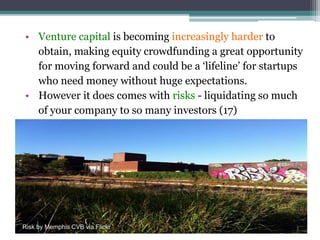 • Venture capital is becoming increasingly harder to
obtain, making equity crowdfunding a great opportunity
for moving forward and could be a ‘lifeline’ for startups
who need money without huge expectations.
• However it does comes with risks - liquidating so much
of your company to so many investors (17)
Risk by Memphis CVB via Flickr
 