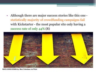 • Although there are major success stories like this one -
statistically majority of crowdfunding campaigns fail
with Kickstarter - the most popular site only having a
success rate of only 44% (8)
WHO LOOKS DOWN by: Marc Falardeau via Flickr
 