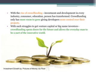 • With the rise of crowdfunding - investment and development in every
industry, consumer, education, person has transformed. Crowdfunding
only has more room to grow giving developers more control over their
projects.
• With such struggles to get venture capital or big name investors -
crowdfunding opens doors for the future and allows the everyday man to
be a part of the innovative world.
Investment Growth by: Pictures of Money via Flickr
 