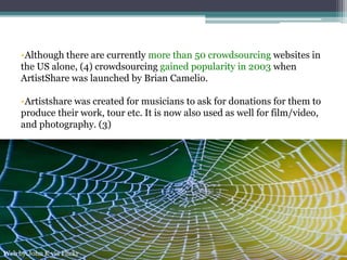 •Although there are currently more than 50 crowdsourcing websites in
the US alone, (4) crowdsourcing gained popularity in 2003 when
ArtistShare was launched by Brian Camelio.
•Artistshare was created for musicians to ask for donations for them to
produce their work, tour etc. It is now also used as well for film/video,
and photography. (3)
Web by:John K via Flickr
 