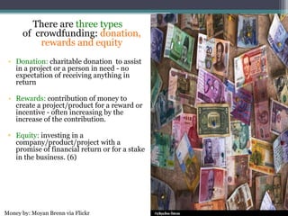 There are three types
of crowdfunding: donation,
rewards and equity
• Donation: charitable donation to assist
in a project or a person in need - no
expectation of receiving anything in
return
• Rewards: contribution of money to
create a project/product for a reward or
incentive - often increasing by the
increase of the contribution.
• Equity: investing in a
company/product/project with a
promise of financial return or for a stake
in the business. (6)
Money by: Moyan Brenn via Flickr
 