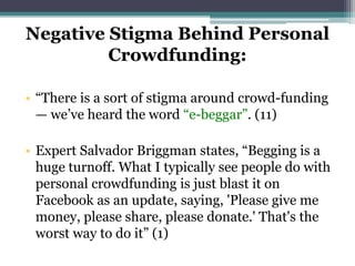 Negative Stigma Behind Personal
Crowdfunding:
• “There is a sort of stigma around crowd-funding
— we’ve heard the word “e-beggar”. (11)
• Expert Salvador Briggman states, “Begging is a
huge turnoff. What I typically see people do with
personal crowdfunding is just blast it on
Facebook as an update, saying, 'Please give me
money, please share, please donate.' That's the
worst way to do it” (1)
 