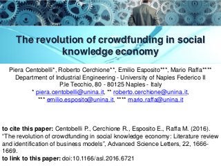 The revolution of crowdfunding in social
knowledge economy
Piera Centobelli*, Roberto Cerchione**, Emilio Esposito***, Mario Raffa****
Department of Industrial Engineering - University of Naples Federico II
P.le Tecchio, 80 - 80125 Naples - Italy
* piera.centobelli@unina.it, ** roberto.cerchione@unina.it,
*** emilio.esposito@unina.it, **** mario.raffa@unina.it
to cite this paper: Centobelli P., Cerchione R., Esposito E., Raffa M. (2016).
“The revolution of crowdfunding in social knowledge economy: Literature review
and identification of business models”, Advanced Science Letters, 22, 1666-
1669.
to link to this paper: doi:10.1166/asl.2016.6721
 