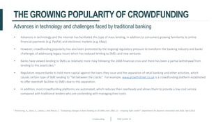Crowdfunding Slide number 14
THE GROWING POPULARITYOF CROWDFUNDING
• Advances in technology and the internet has facilitated this type of mass lending, in addition to consumers growing familiarity to online
financial payments (e.g. PayPal) and electronic markets (e.g. EBay).
• However, crowdfunding popularity has also been promoted by the ongoing regulatory pressure to transform the banking industry and banks’
challenges of addressing legacy issues which has reduced lending to SMEs and new ventures.
• Banks have viewed lending to SMEs as relatively more risky following the 2008 financial crisis and there has been a partial withdrawal from
lending to this asset class.1
• Regulators require banks to hold more capital against the loans they issue and the separation of retail banking and other activities, which
causes certain type of SME lending to “fall between the cracks”. For example, www.growthstreet.co.uk is a crowdfunding platform established
to offer overdraft facilities to SMEs due to this separation.
• In addition, most crowdfunding platforms are automated, which reduces their overheads and allows them to provide a low-cost service
compared with traditional lenders who are contending with managing their costs.
Advances in technology and challenges faced by traditional banking
1 Armstrong, A., Davis, E., Liadze, I. and Rienzo, C. “Evaluating changes in bank lending to UK SMEs over 2001-12 – Ongoing tight credit?” Department for Business Innovation and Skills. April 2013.
 