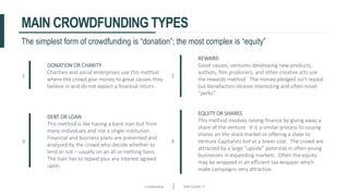 Crowdfunding Slide number 17
MAIN CROWDFUNDING TYPES
1
DONATION OR CHARITY
Charities and social enterprises use this method
where the crowd give money to great causes they
believe in and do not expect a financial return.
2
REWARD
Good causes, ventures developing new products,
authors, film producers, and other creative arts use
the rewards method. The money pledged isn’t repaid
but benefactors receive interesting and often novel
“perks”.
3
DEBT OR LOAN
This method is like having a bank loan but from
many individuals and not a single institution.
Financial and business plans are presented and
analysed by the crowd who decide whether to
lend or not – usually on an all or nothing basis.
The loan has to repaid plus any interest agreed
upon.
4
EQUITY OR SHARES
This method involves raising finance by giving away a
share of the venture. It is a similar process to issuing
shares on the stock market or offering a stake to
Venture Capitalists but at a lower cost. The crowd are
attracted by a large “upside” potential in often young
businesses in expanding markets. Often the equity
may be wrapped in an efficient tax wrapper which
make campaigns very attractive.
The simplest form of crowdfunding is “donation”; the most complex is “equity”
 