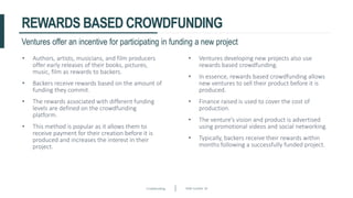 Crowdfunding Slide number 18
REWARDS BASED CROWDFUNDING
• Authors, artists, musicians, and film producers
offer early releases of their books, pictures,
music, film as rewards to backers.
• Backers receive rewards based on the amount of
funding they commit.
• The rewards associated with different funding
levels are defined on the crowdfunding
platform.
• This method is popular as it allows them to
receive payment for their creation before it is
produced and increases the interest in their
project.
Ventures offer an incentive for participating in funding a new project
• Ventures developing new projects also use
rewards based crowdfunding.
• In essence, rewards based crowdfunding allows
new ventures to sell their product before it is
produced.
• Finance raised is used to cover the cost of
production.
• The venture’s vision and product is advertised
using promotional videos and social networking.
• Typically, backers receive their rewards within
months following a successfully funded project.
 