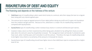 Crowdfunding Slide number 19
RISK/RETURN OF DEBTAND EQUITY
The financing cost depends on the riskiness of the venture
• Debt/loans type of crowdfunding is when savers lend money to a venture, who then repays the loan on a regular
basis along with any interest agreed upon.
• The venture has to repay an agreed amount of their debts before taking any profit and if it goes into liquidation
then the creditors will get paid first. Because of this, debt/loans is a lower risk of crowdfunding investment
compared with equity/shares.
• Equity/shares type of crowdfunding is when investors buys shares in a venture and become part owners.
• Investors make a return on their investment by either being paid a dividend or by selling their shares at a later
date when the venture’s value has (hopefully) increased. The management team will decide if a dividend is paid,
how much, when it will be paid, and if and when to sell the venture. Therefore, this type of crowdfunding tends
to be higher risk as there is no certainty of the amount or timescale for returns.
• Equity/shares type of crowdfunding should have higher returns than debt/loans type to compensate for a higher
level of risk.
 